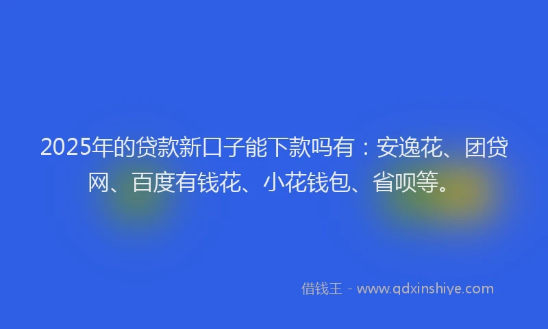 2025年的贷款新口子能下款吗有：安逸花、团贷网、百度有钱花、小花钱包、省呗等。