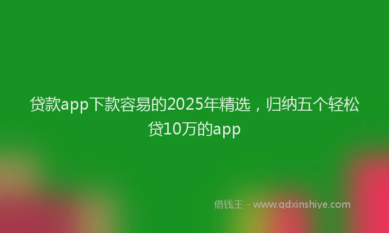 贷款app下款容易的2025年精选，归纳五个轻松贷10万的app