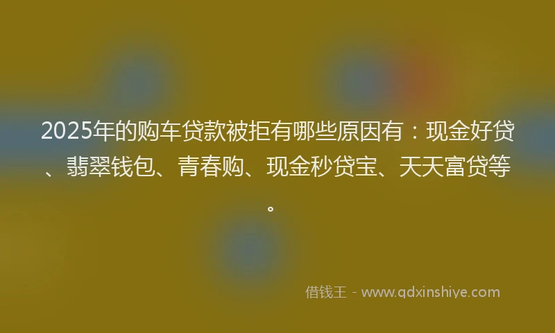 2025年的购车贷款被拒有哪些原因有：现金好贷、翡翠钱包、青春购、现金秒贷宝、天天富贷等。