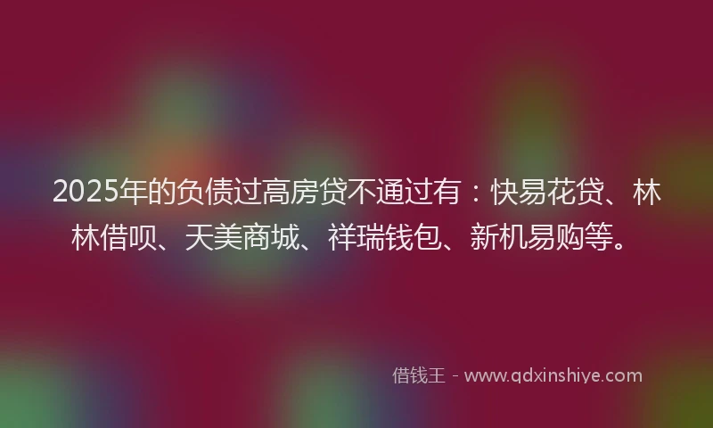 2025年的负债过高房贷不通过有：快易花贷、林林借呗、天美商城、祥瑞钱包、新机易购等。