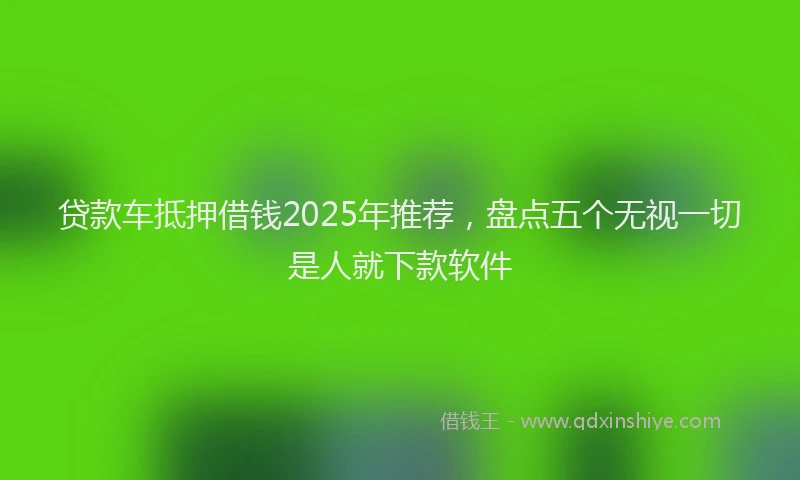 贷款车抵押借钱2025年推荐，盘点五个无视一切是人就下款软件