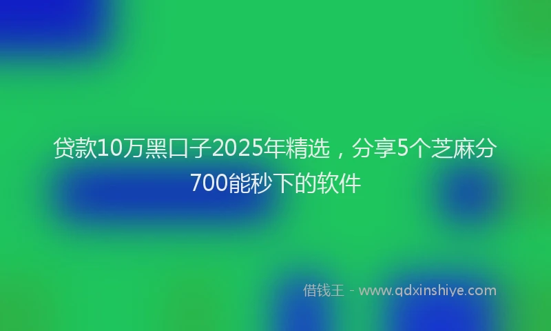 贷款10万黑口子2025年精选，分享5个芝麻分700能秒下的软件