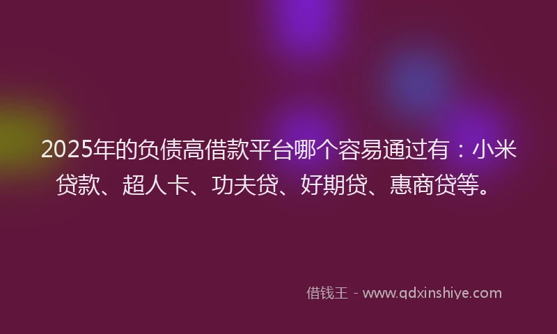 2025年的负债高借款平台哪个容易通过有：小米贷款、超人卡、功夫贷、好期贷、惠商贷等。