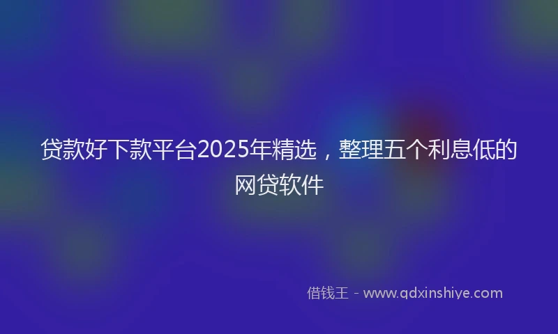贷款好下款平台2025年精选，整理五个利息低的网贷软件