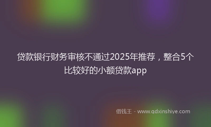贷款银行财务审核不通过2025年推荐，整合5个比较好的小额贷款app