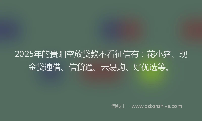 2025年的贵阳空放贷款不看征信有：花小猪、现金贷速借、信贷通、云易购、好优选等。