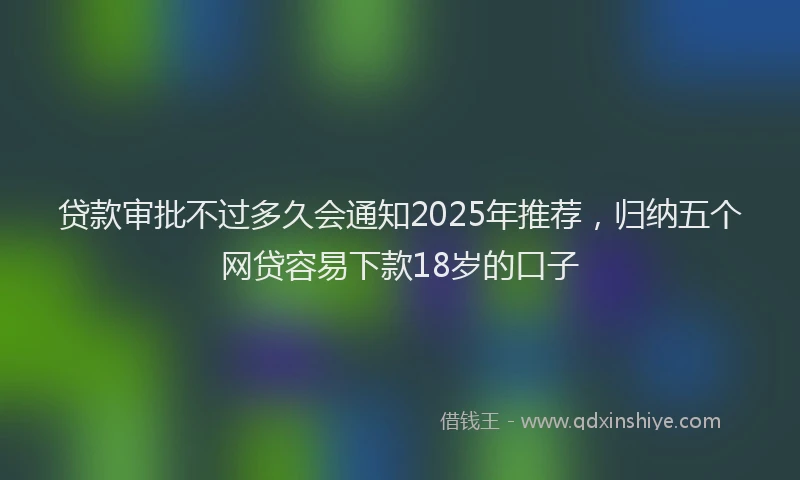 贷款审批不过多久会通知2025年推荐，归纳五个网贷容易下款18岁的口子