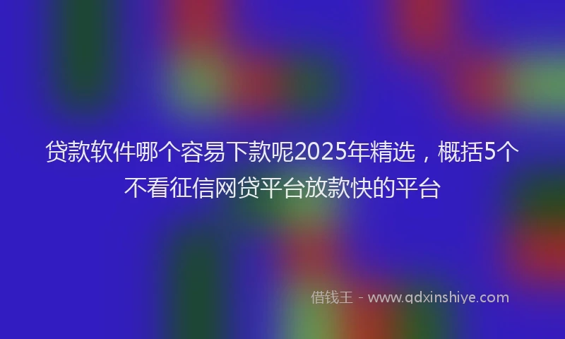 贷款软件哪个容易下款呢2025年精选，概括5个不看征信网贷平台放款快的平台