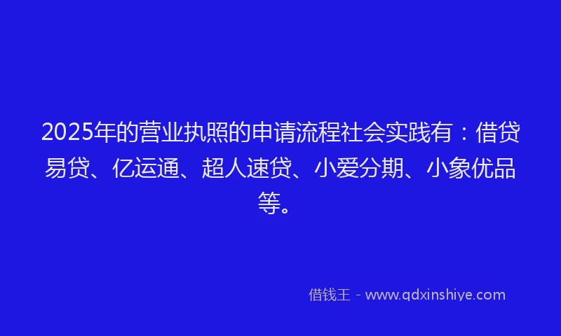 2025年的营业执照的申请流程社会实践有：借贷易贷、亿运通、超人速贷、小爱分期、小象优品等。
