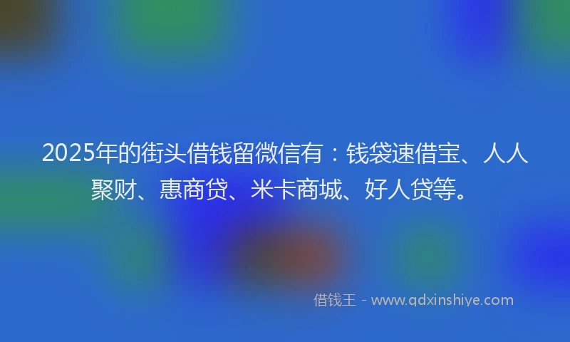 2025年的街头借钱留微信有：钱袋速借宝、人人聚财、惠商贷、米卡商城、好人贷等。