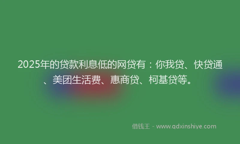 2025年的贷款利息低的网贷有：你我贷、快贷通、美团生活费、惠商贷、柯基贷等。