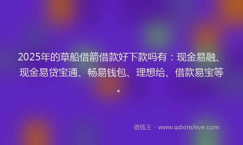 2025年的草船借箭借款好下款吗有：现金易融、现金易贷宝通、畅易钱包、理想给、借款易宝等。