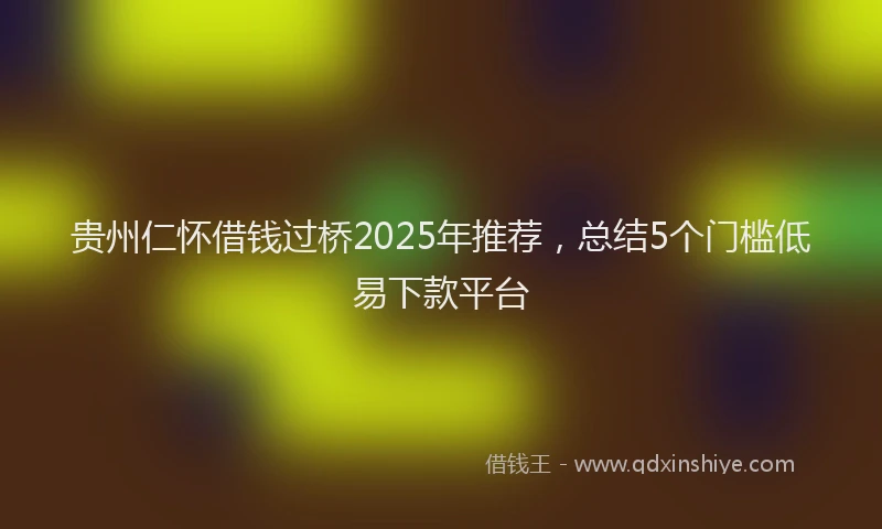贵州仁怀借钱过桥2025年推荐，总结5个门槛低易下款平台