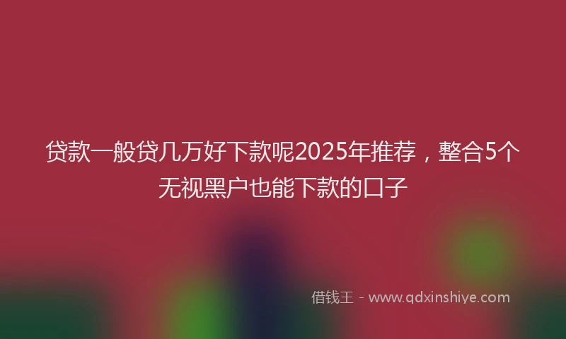 贷款一般贷几万好下款呢2025年推荐，整合5个无视黑户也能下款的口子
