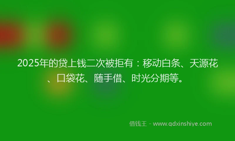2025年的贷上钱二次被拒有：移动白条、天源花、口袋花、随手借、时光分期等。