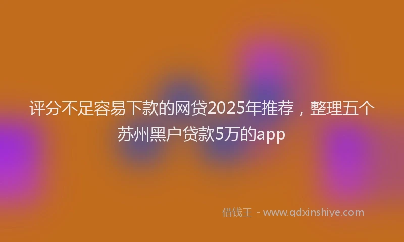 评分不足容易下款的网贷2025年推荐，整理五个苏州黑户贷款5万的app