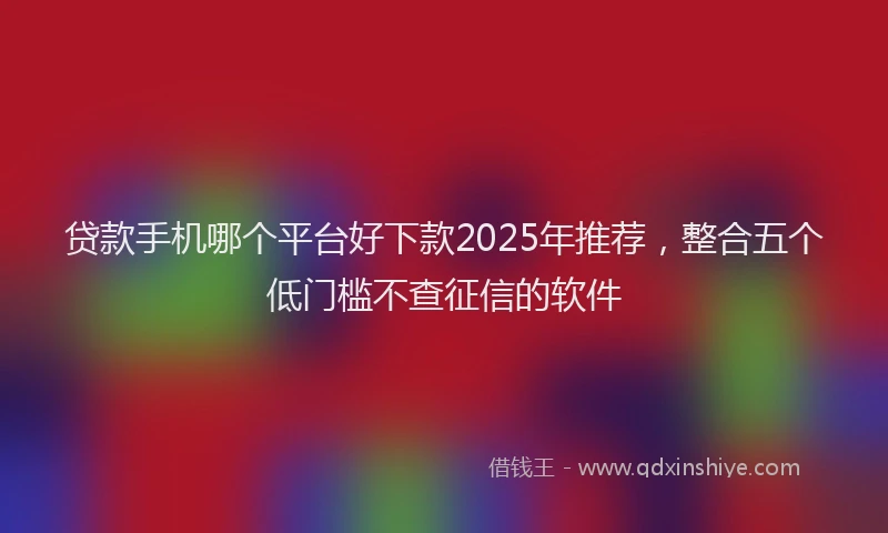 贷款手机哪个平台好下款2025年推荐，整合五个低门槛不查征信的软件
