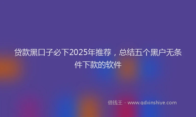 贷款黑口子必下2025年推荐，总结五个黑户无条件下款的软件