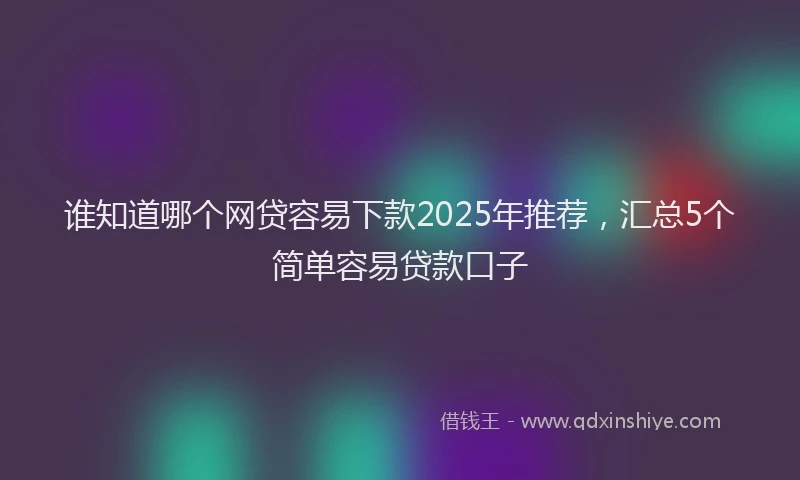 谁知道哪个网贷容易下款2025年推荐，汇总5个简单容易贷款口子