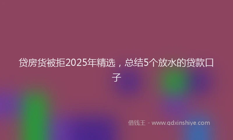 贷房货被拒2025年精选，总结5个放水的贷款口子