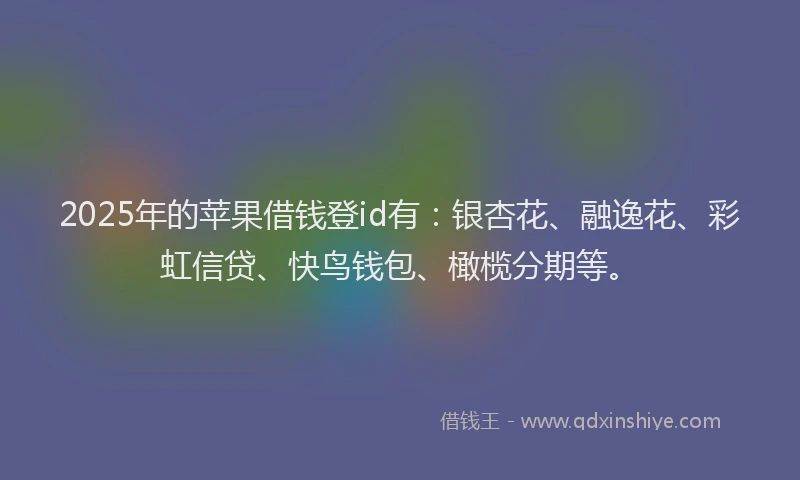 2025年的苹果借钱登id有：银杏花、融逸花、彩虹信贷、快鸟钱包、橄榄分期等。