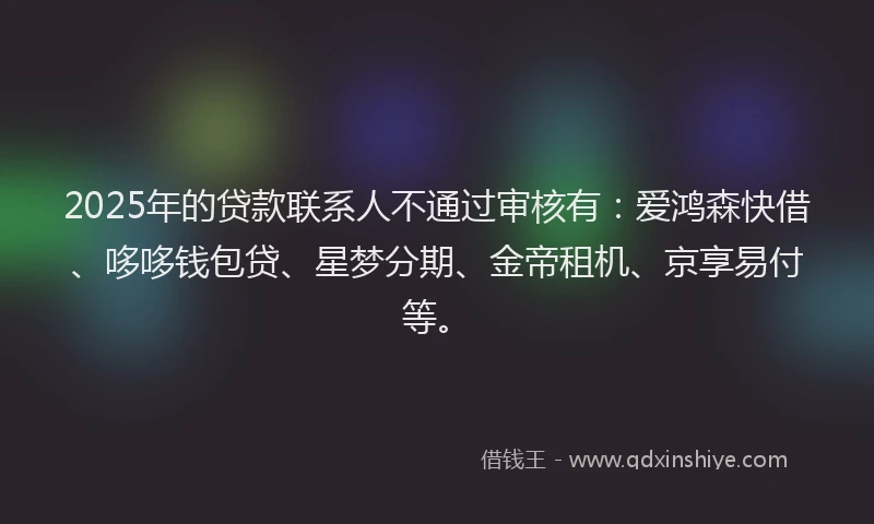 2025年的贷款联系人不通过审核有：爱鸿森快借、哆哆钱包贷、星梦分期、金帝租机、京享易付等。