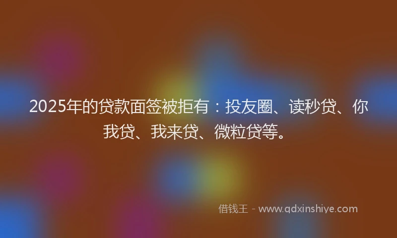 2025年的贷款面签被拒有：投友圈、读秒贷、你我贷、我来贷、微粒贷等。