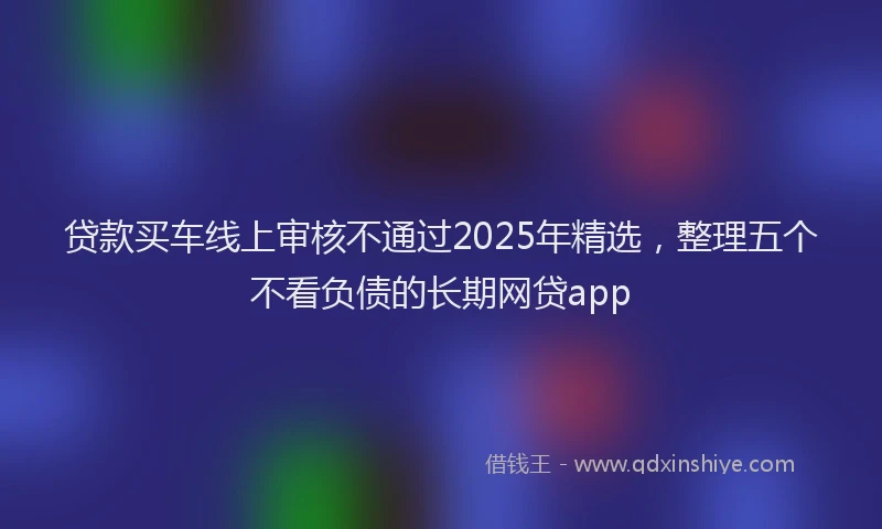 贷款买车线上审核不通过2025年精选，整理五个不看负债的长期网贷app