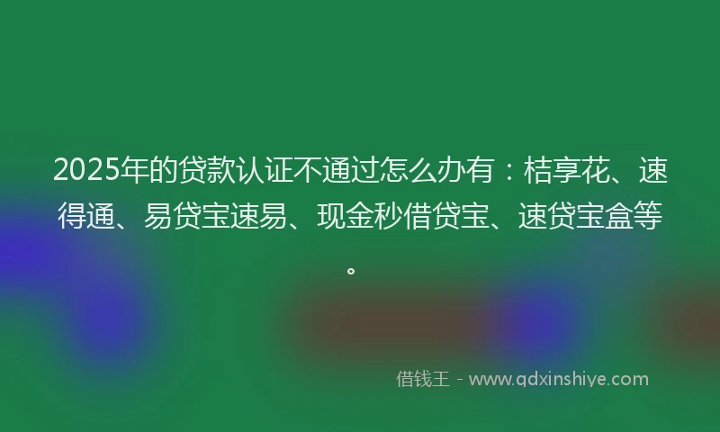 2025年的贷款认证不通过怎么办有：桔享花、速得通、易贷宝速易、现金秒借贷宝、速贷宝盒等。
