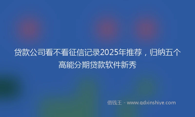贷款公司看不看征信记录2025年推荐，归纳五个高能分期贷款软件新秀