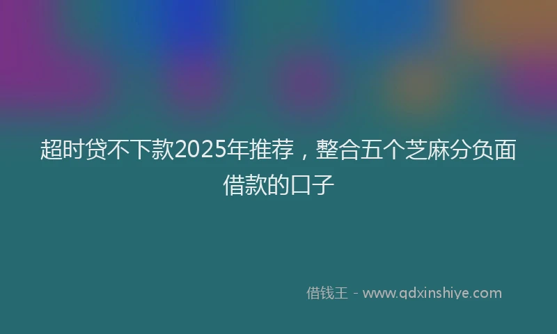 超时贷不下款2025年推荐，整合五个芝麻分负面借款的口子