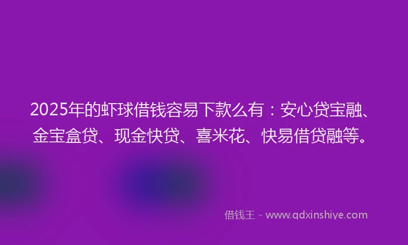 2025年的虾球借钱容易下款么有：安心贷宝融、金宝盒贷、现金快贷、喜米花、快易借贷融等。