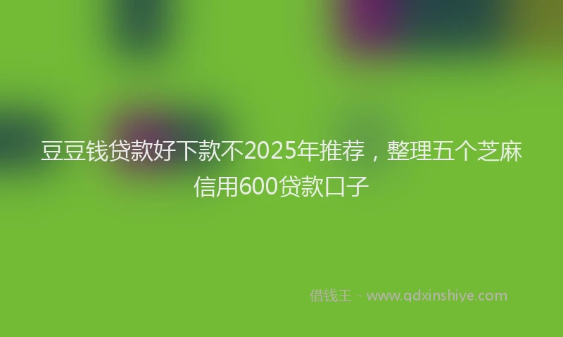 豆豆钱贷款好下款不2025年推荐，整理五个芝麻信用600贷款口子