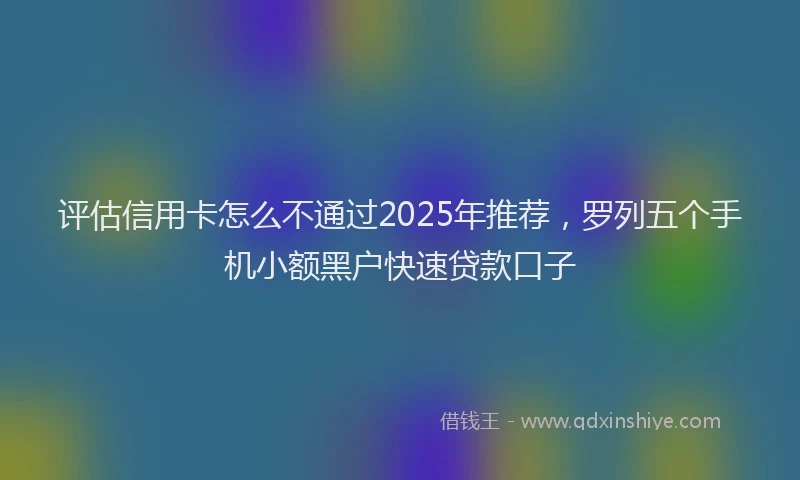 评估信用卡怎么不通过2025年推荐，罗列五个手机小额黑户快速贷款口子