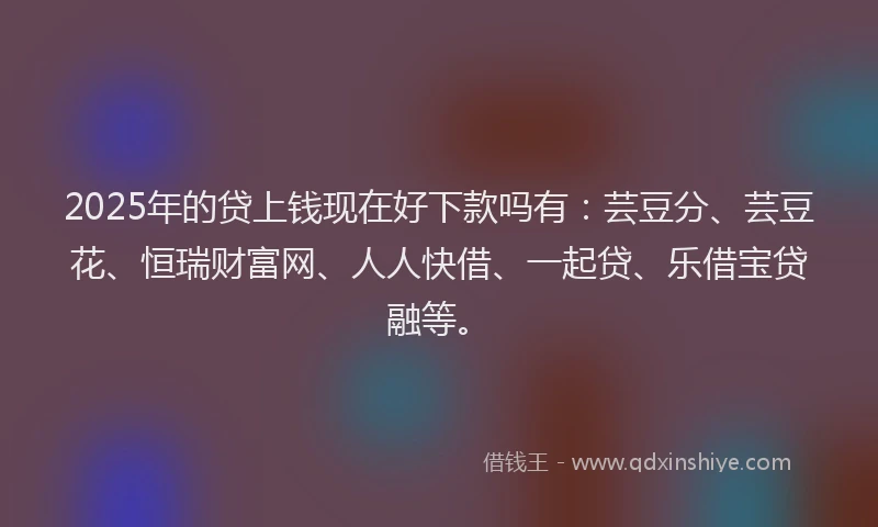2025年的贷上钱现在好下款吗有：芸豆分、芸豆花、恒瑞财富网、人人快借、一起贷、乐借宝贷融等。