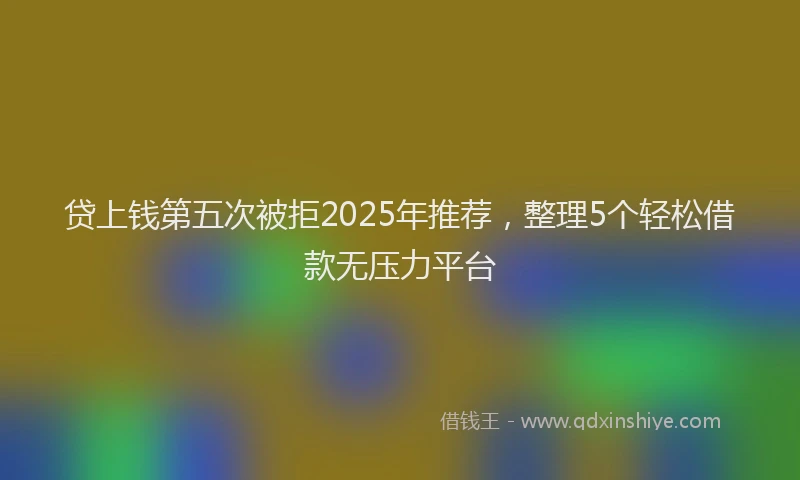 贷上钱第五次被拒2025年推荐，整理5个轻松借款无压力平台