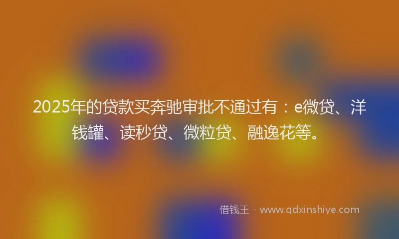 2025年的贷款买奔驰审批不通过有：e微贷、洋钱罐、读秒贷、微粒贷、融逸花等。