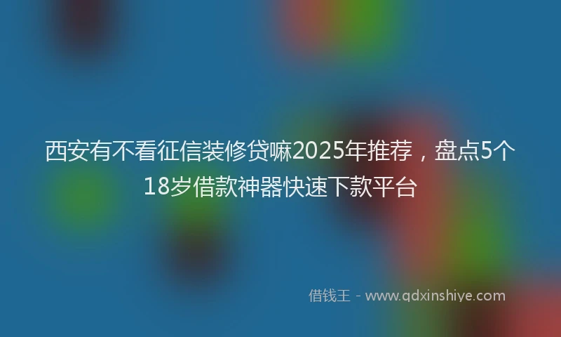 西安有不看征信装修贷嘛2025年推荐，盘点5个18岁借款神器快速下款平台