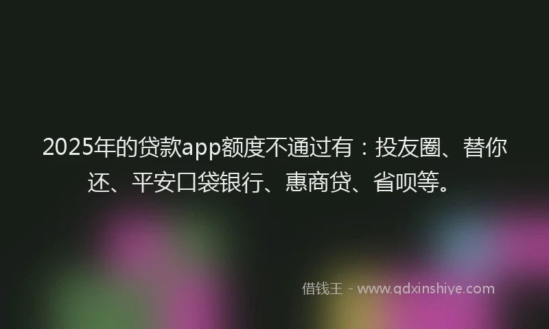 2025年的贷款app额度不通过有：投友圈、替你还、平安口袋银行、惠商贷、省呗等。