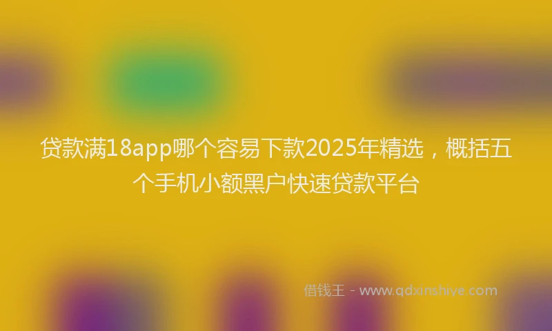 贷款满18app哪个容易下款2025年精选，概括五个手机小额黑户快速贷款平台