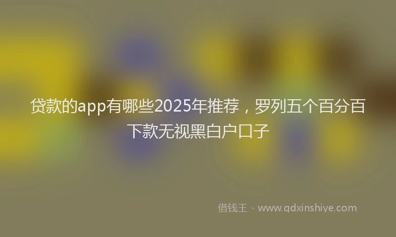 贷款的app有哪些2025年推荐，罗列五个百分百下款无视黑白户口子