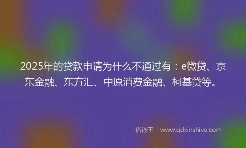 2025年的贷款申请为什么不通过有：e微贷、京东金融、东方汇、中原消费金融、柯基贷等。