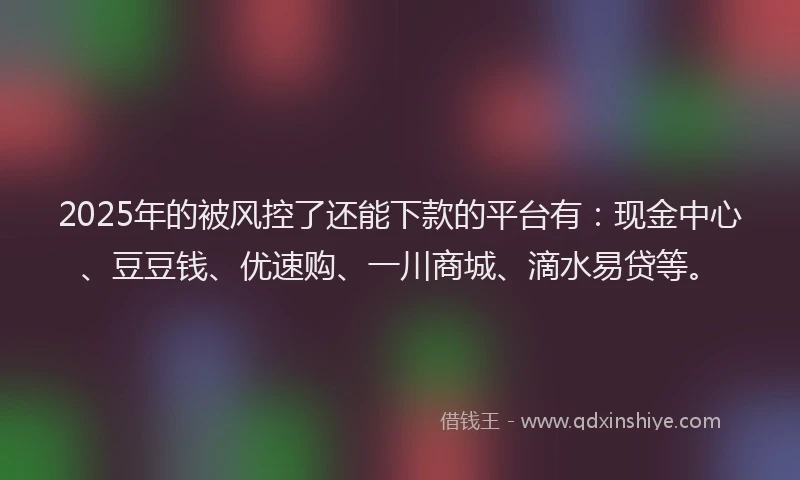 2025年的被风控了还能下款的平台有：现金中心、豆豆钱、优速购、一川商城、滴水易贷等。