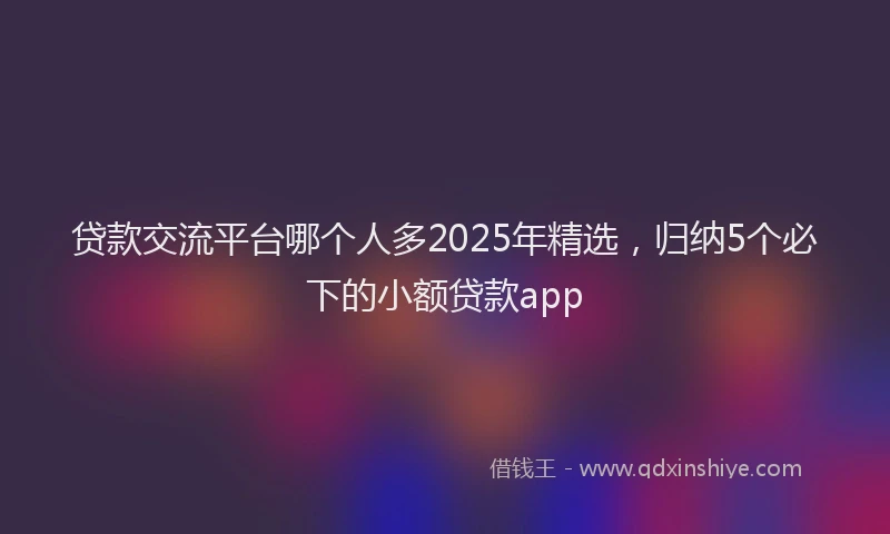 贷款交流平台哪个人多2025年精选，归纳5个必下的小额贷款app