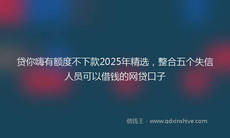 贷你嗨有额度不下款2025年精选，整合五个失信人员可以借钱的网贷口子