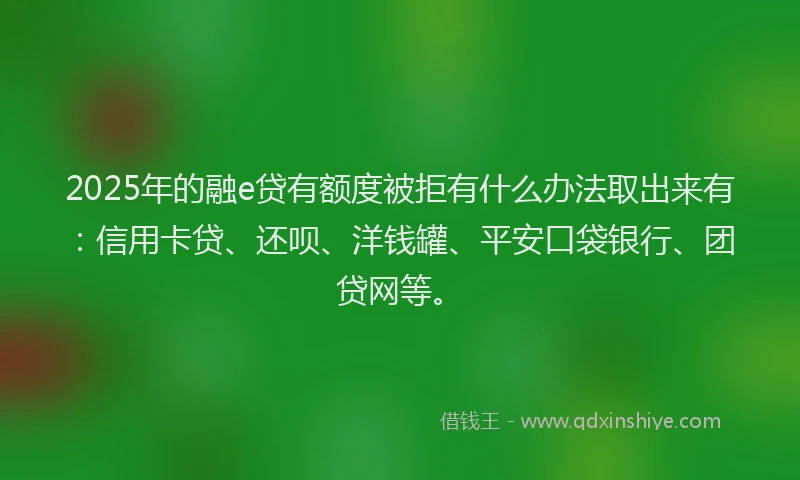 2025年的融e贷有额度被拒有什么办法取出来有：信用卡贷、还呗、洋钱罐、平安口袋银行、团贷网等。