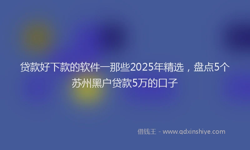 贷款好下款的软件一那些2025年精选，盘点5个苏州黑户贷款5万的口子