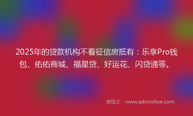 2025年的贷款机构不看征信房抵有：乐享Pro钱包、佑佑商城、福星贷、好运花、闪贷通等。