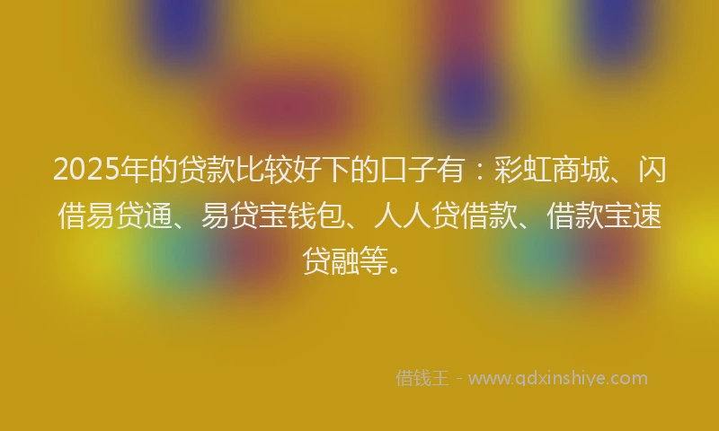 2025年的贷款比较好下的口子有：彩虹商城、闪借易贷通、易贷宝钱包、人人贷借款、借款宝速贷融等。