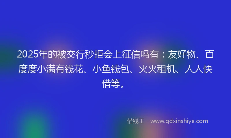 2025年的被交行秒拒会上征信吗有：友好物、百度度小满有钱花、小鱼钱包、火火租机、人人快借等。